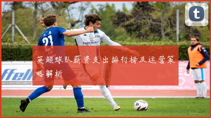 英超球队薪资支出排行榜及运营策略解析