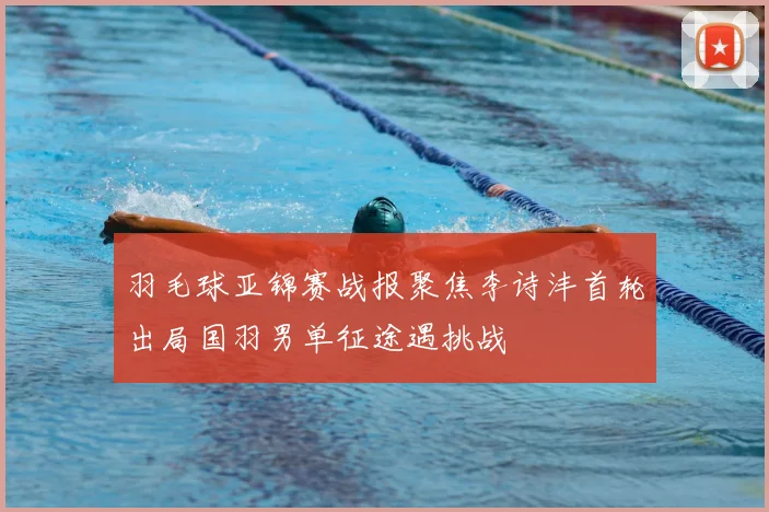 羽毛球亚锦赛战报聚焦李诗沣首轮出局国羽男单征途遇挑战