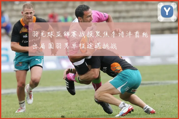 羽毛球亚锦赛战报聚焦李诗沣首轮出局国羽男单征途遇挑战