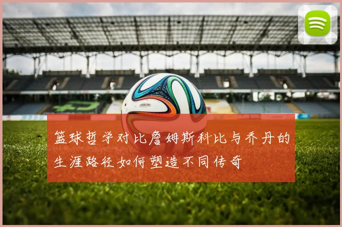 篮球哲学对比詹姆斯科比与乔丹的生涯路径如何塑造不同传奇