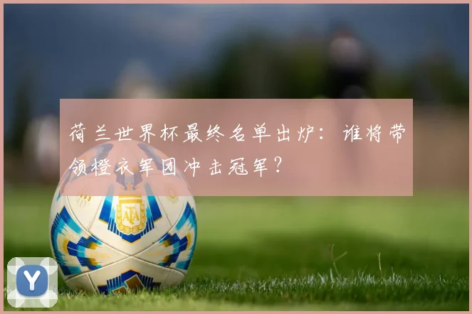 荷兰世界杯最终名单出炉：谁将带领橙衣军团冲击冠军？